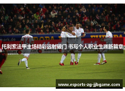 托利索法甲主场精彩远射破门 书写个人职业生涯新篇章 托利索法甲主场精彩远射破门 书写个人职业生涯新篇章