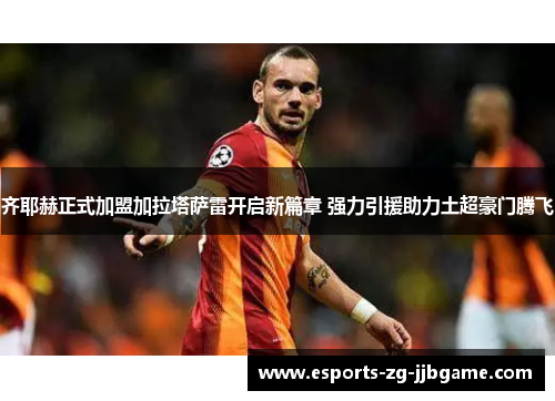 齐耶赫正式加盟加拉塔萨雷开启新篇章 强力引援助力土超豪门腾飞